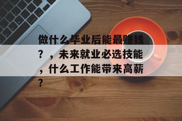 做什么毕业后能最赚钱?,未来就业必选技能,什么工作能带来高薪? 做什么毕业后能最赚钱?,未来就业必选技能,什么工作能带来高薪?