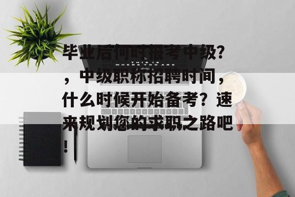 毕业后何时报考中级？，中级职称招聘时间，什么时候开始备考？速来规划您的求职之路吧！