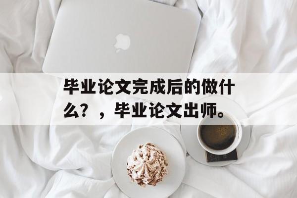 毕业论文完成后的做什么？，毕业论文出师。