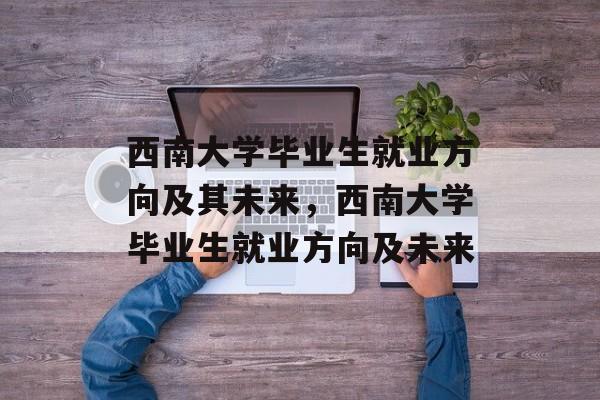 西南大学毕业生就业方向及其未来,西南大学毕业生就业方向及未来 西南大学毕业生就业方向及其未来,西南大学毕业生就业方向及未来