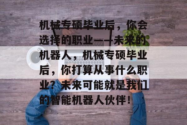 机械专硕毕业后,你会选择的职业——未来的机器人,机械专硕毕业后,你打算从事什么职业?未来可能就是我们的智能机器人伙伴! 机械专硕毕业后,你会选择的职业——未来的机器人,机械专硕毕业后,你打算从事什么职业?未来可能就是我们的智能机器人伙伴!