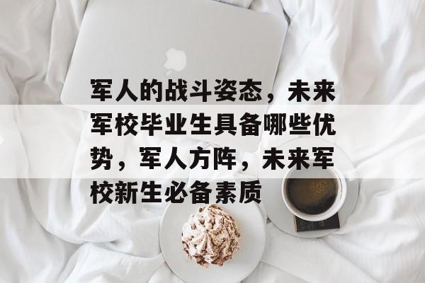 军人的战斗姿态,未来军校毕业生具备哪些优势,军人方阵,未来军校新生必备素质 军人的战斗姿态,未来军校毕业生具备哪些优势,军人方阵,未来军校新生必备素质
