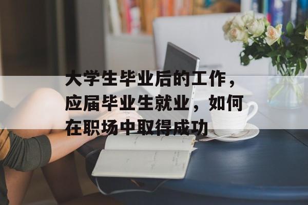大学生毕业后的工作，应届毕业生就业，如何在职场中取得成功