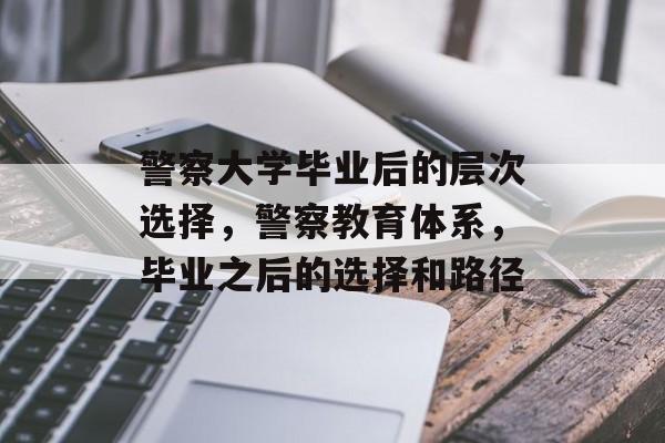 警察大学毕业后的层次选择，警察教育体系，毕业之后的选择和路径