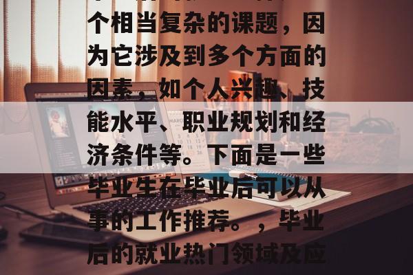 毕业后的就业选择是一个相当复杂的课题，因为它涉及到多个方面的因素，如个人兴趣、技能水平、职业规划和经济条件等。下面是一些毕业生在毕业后可以从事的工作推荐。，毕业后的就业热门领域及应行业推荐