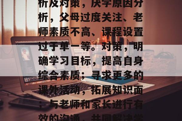 小学毕业后厌学原因分析及对策,厌学原因分析,父母过度关注、老师素质不高、课程设置过于单一等。对策,明确学习目标,提高自身综合素质;寻求更多的课外活动,拓展知识面;与老师和家长进行有效的沟通,共同解决学习问题。 小学毕业后厌学原因分析及对策,厌学原因分析,父母过度关注、老师素质不高、课程设置过于单一等。对策,明确学习目标,提高自身综合素质;寻求更多的课外活动,拓展知识面;与老师和家长进行有效的沟通,共同解决学习问题。