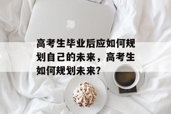 高考生毕业后应如何规划自己的未来，高考生如何规划未来？