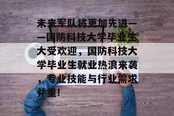 未来军队将更加先进——国防科技大学毕业生大受欢迎,国防科技大学毕业生就业热浪来袭,专业技能与行业需求并重! 未来军队将更加先进——国防科技大学毕业生大受欢迎,国防科技大学毕业生就业热浪来袭,专业技能与行业需求并重!