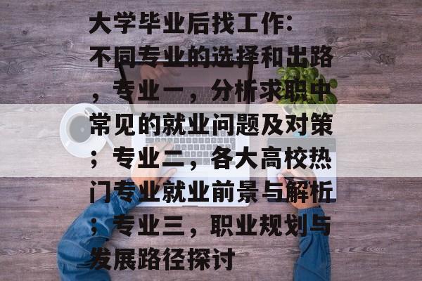 大学毕业后找工作: 不同专业的选择和出路,专业一,分析求职中常见的就业问题及对策;专业二,各大高校热门专业就业前景与解析;专业三,职业规划与发展路径探讨 大学毕业后找工作: 不同专业的选择和出路,专业一,分析求职中常见的就业问题及对策;专业二,各大高校热门专业就业前景与解析;专业三,职业规划与发展路径探讨