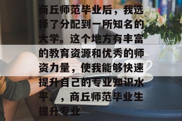 商丘师范毕业后，我选择了分配到一所知名的大学。这个地方有丰富的教育资源和优秀的师资力量，使我能够快速提升自己的专业知识水平。，商丘师范毕业生提升专业
