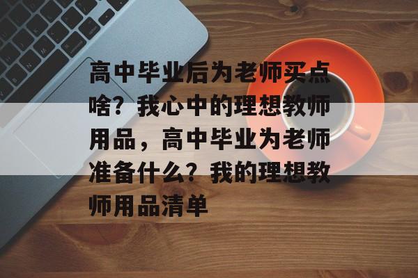 高中毕业后为老师买点啥？我心中的理想教师用品，高中毕业为老师准备什么？我的理想教师用品清单