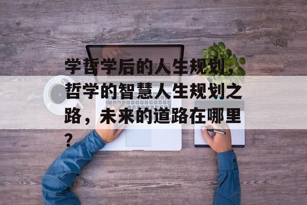 学哲学后的人生规划,哲学的智慧人生规划之路,未来的道路在哪里? 学哲学后的人生规划,哲学的智慧人生规划之路,未来的道路在哪里?