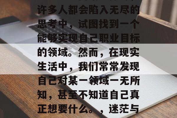 毕业的路并不总是那么顺利。当面临选择时,许多人都会陷入无尽的思考中,试图找到一个能够实现自己职业目标的领域。然而,在现实生活中,我们常常发现自己对某一领域一无所知,甚至不知道自己真正想要什么。,迷茫与困惑,求职路上的十字路口 毕业的路并不总是那么顺利。当面临选择时,许多人都会陷入无尽的思考中,试图找到一个能够实现自己职业目标的领域。然而,在现实生活中,我们常常发现自己对某一领域一无所知,甚至不知道自己真正想要什么。,迷茫与困惑,求职路上的十字路口