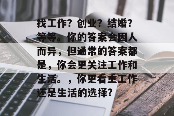 找工作?创业?结婚?等等。你的答案会因人而异,但通常的答案都是,你会更关注工作和生活。,你更看重工作还是生活的选择? 找工作?创业?结婚?等等。你的答案会因人而异,但通常的答案都是,你会更关注工作和生活。,你更看重工作还是生活的选择?