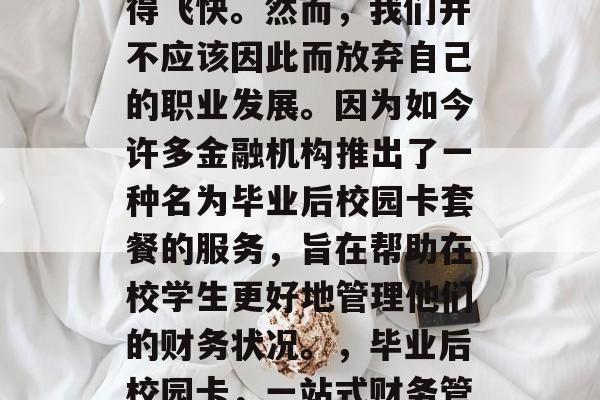 毕业时的金融困境似乎总是让我们感叹时间过得飞快。然而，我们并不应该因此而放弃自己的职业发展。因为如今许多金融机构推出了一种名为毕业后校园卡套餐的服务，旨在帮助在校学生更好地管理他们的财务状况。，毕业后校园卡，一站式财务管理工具助力在校学生提高财务管理能力