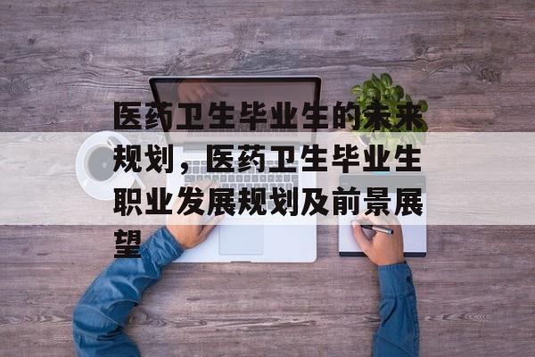 医药卫生毕业生的未来规划,医药卫生毕业生职业发展规划及前景展望 医药卫生毕业生的未来规划,医药卫生毕业生职业发展规划及前景展望