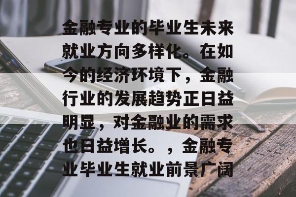 金融专业的毕业生未来就业方向多样化。在如今的经济环境下,金融行业的发展趋势正日益明显,对金融业的需求也日益增长。,金融专业毕业生就业前景广阔 金融专业的毕业生未来就业方向多样化。在如今的经济环境下,金融行业的发展趋势正日益明显,对金融业的需求也日益增长。,金融专业毕业生就业前景广阔