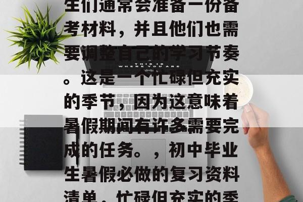 在初中毕业的暑期,学生们通常会准备一份备考材料,并且他们也需要调整自己的学习节奏。这是一个忙碌但充实的季节,因为这意味着暑假期间有许多需要完成的任务。,初中毕业生暑假必做的复习资料清单,忙碌但充实的季节 在初中毕业的暑期,学生们通常会准备一份备考材料,并且他们也需要调整自己的学习节奏。这是一个忙碌但充实的季节,因为这意味着暑假期间有许多需要完成的任务。,初中毕业生暑假必做的复习资料清单,忙碌但充实的季节