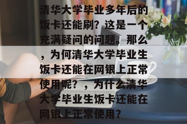 清华大学毕业多年后的饭卡还能刷?这是一个充满疑问的问题。那么,为何清华大学毕业生饭卡还能在网银上正常使用呢?,为什么清华大学毕业生饭卡还能在网银上正常使用? 清华大学毕业多年后的饭卡还能刷?这是一个充满疑问的问题。那么,为何清华大学毕业生饭卡还能在网银上正常使用呢?,为什么清华大学毕业生饭卡还能在网银上正常使用?