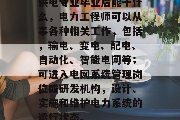 供电专业毕业后能干什么，电力工程师可以从事各种相关工作，包括，输电、变电、配电、自动化、智能电网等；可进入电网系统管理岗位或研发机构，设计、实施和维护电力系统的运行状态。