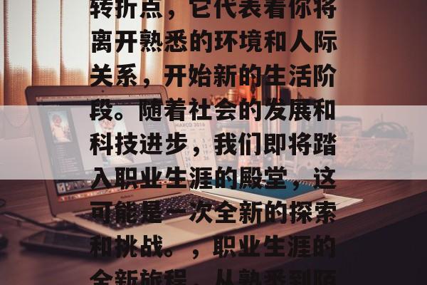毕业是一个人生的重要转折点,它代表着你将离开熟悉的环境和人际关系,开始新的生活阶段。随着社会的发展和科技进步,我们即将踏入职业生涯的殿堂,这可能是一次全新的探索和挑战。,职业生涯的全新旅程,从熟悉到陌生 毕业是一个人生的重要转折点,它代表着你将离开熟悉的环境和人际关系,开始新的生活阶段。随着社会的发展和科技进步,我们即将踏入职业生涯的殿堂,这可能是一次全新的探索和挑战。,职业生涯的全新旅程,从熟悉到陌生