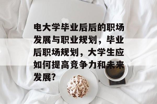 电大学毕业后后的职场发展与职业规划，毕业后职场规划，大学生应如何提高竞争力和未来发展?