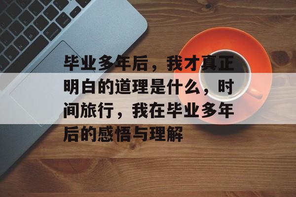 毕业多年后，我才真正明白的道理是什么，时间旅行，我在毕业多年后的感悟与理解