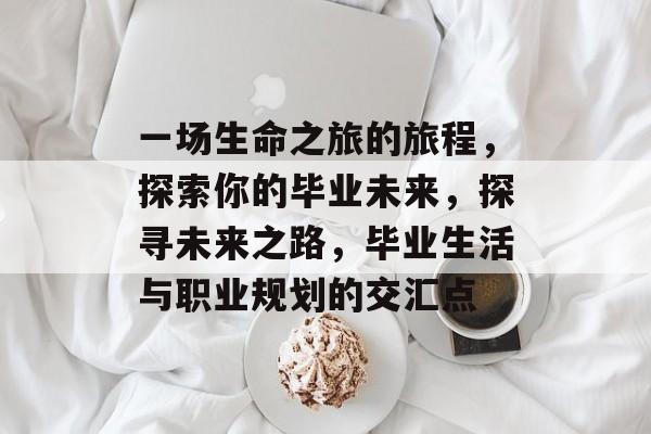 一场生命之旅的旅程,探索你的毕业未来,探寻未来之路,毕业生活与职业规划的交汇点 一场生命之旅的旅程,探索你的毕业未来,探寻未来之路,毕业生活与职业规划的交汇点