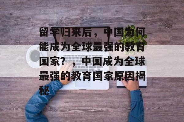 留学归来后,中国为何能成为全球最强的教育国家?,中国成为全球最强的教育国家原因揭秘 留学归来后,中国为何能成为全球最强的教育国家?,中国成为全球最强的教育国家原因揭秘
