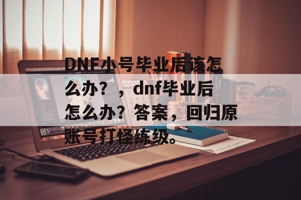 DNF小号毕业后该怎么办?,dnf毕业后怎么办?答案,回归原账号打怪练级。 DNF小号毕业后该怎么办?,dnf毕业后怎么办?答案,回归原账号打怪练级。