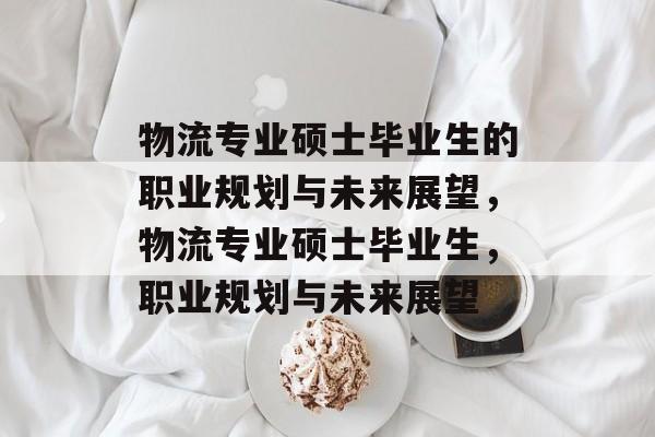 物流专业硕士毕业生的职业规划与未来展望，物流专业硕士毕业生，职业规划与未来展望