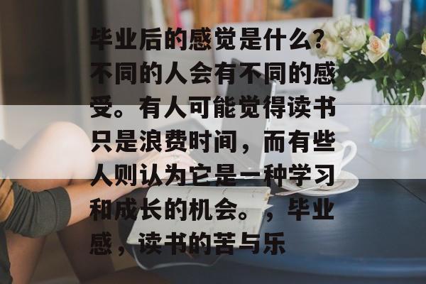 毕业后的感觉是什么?不同的人会有不同的感受。有人可能觉得读书只是浪费时间,而有些人则认为它是一种学习和成长的机会。,毕业感,读书的苦与乐 毕业后的感觉是什么?不同的人会有不同的感受。有人可能觉得读书只是浪费时间,而有些人则认为它是一种学习和成长的机会。,毕业感,读书的苦与乐