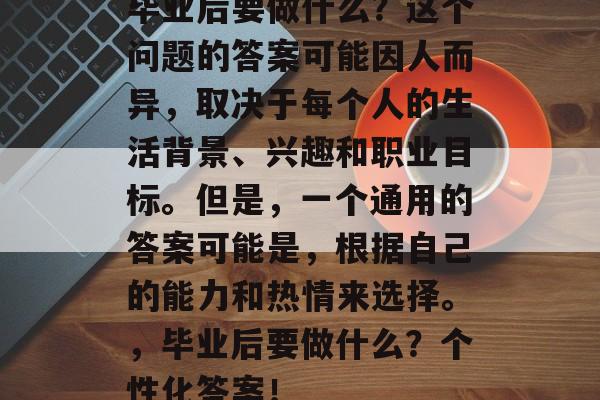 毕业后要做什么？这个问题的答案可能因人而异，取决于每个人的生活背景、兴趣和职业目标。但是，一个通用的答案可能是，根据自己的能力和热情来选择。，毕业后要做什么？个性化答案！