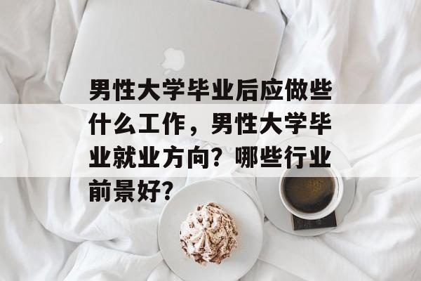 男性大学毕业后应做些什么工作,男性大学毕业就业方向?哪些行业前景好? 男性大学毕业后应做些什么工作,男性大学毕业就业方向?哪些行业前景好?