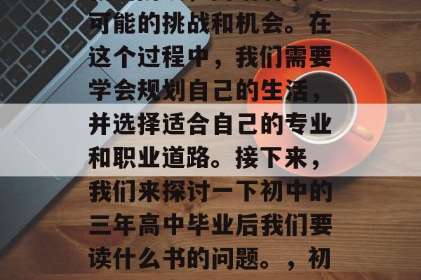 初中毕业是人生中一个新的阶段,面临着未来可能的挑战和机会。在这个过程中,我们需要学会规划自己的生活,并选择适合自己的专业和职业道路。接下来,我们来探讨一下初中的三年高中毕业后我们要读什么书的问题。,初中三年高中毕业选择专业与职业路径 初中毕业是人生中一个新的阶段,面临着未来可能的挑战和机会。在这个过程中,我们需要学会规划自己的生活,并选择适合自己的专业和职业道路。接下来,我们来探讨一下初中的三年高中毕业后我们要读什么书的问题。,初中三年高中毕业选择专业与职业路径