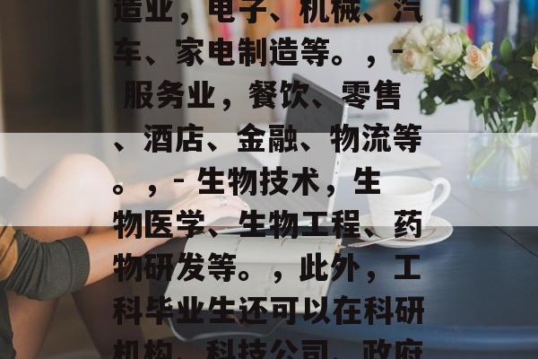 工科毕业生可以从事哪些职业？，工科学生可以从事的领域很广泛，从制造业到服务业，从信息技术到生物科技，都有可能。以下是一些常见的专业，，- 制造业，电子、机械、汽车、家电制造等。，- 服务业，餐饮、零售、酒店、金融、物流等。，- 生物技术，生物医学、生物工程、药物研发等。，此外，工科毕业生还可以在科研机构、科技公司、政府机构以及政府部门担任工程师、科学家或研究员等工作。他们的工作通常需要不断学习和实践新的知识和技术，以便适应快速变化的行业环境。