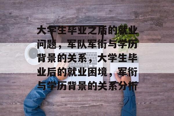 大学生毕业之后的就业问题，军队军衔与学历背景的关系，大学生毕业后的就业困境，军衔与学历背景的关系分析
