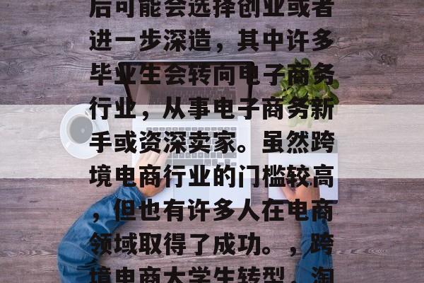 跨境电商毕业生在毕业后可能会选择创业或者进一步深造,其中许多毕业生会转向电子商务行业,从事电子商务新手或资深卖家。虽然跨境电商行业的门槛较高,但也有许多人在电商领域取得了成功。,跨境电商大学生转型,淘宝蓝领到天猫大咖 跨境电商毕业生在毕业后可能会选择创业或者进一步深造,其中许多毕业生会转向电子商务行业,从事电子商务新手或资深卖家。虽然跨境电商行业的门槛较高,但也有许多人在电商领域取得了成功。,跨境电商大学生转型,淘宝蓝领到天猫大咖