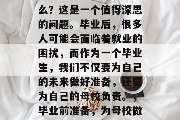 毕业后能为母校做些什么？这是一个值得深思的问题。毕业后，很多人可能会面临着就业的困扰，而作为一个毕业生，我们不仅要为自己的未来做好准备，还要为自己的母校负责。，毕业前准备，为母校做点什么？