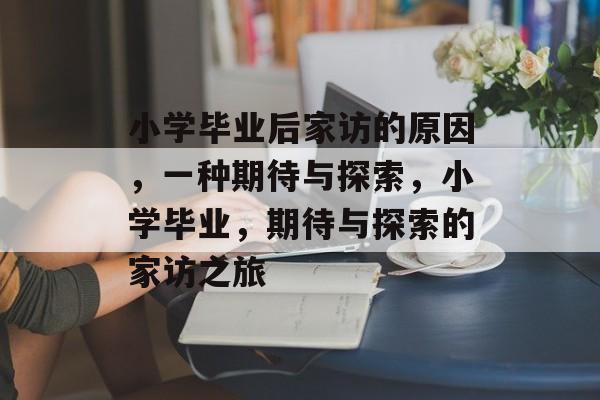 小学毕业后家访的原因,一种期待与探索,小学毕业,期待与探索的家访之旅 小学毕业后家访的原因,一种期待与探索,小学毕业,期待与探索的家访之旅