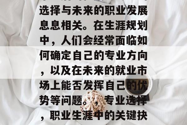 毕业后的档案里专业的选择与未来的职业发展息息相关。在生涯规划中,人们会经常面临如何确定自己的专业方向,以及在未来的就业市场上能否发挥自己的优势等问题。,专业选择,职业生涯中的关键抉择 毕业后的档案里专业的选择与未来的职业发展息息相关。在生涯规划中,人们会经常面临如何确定自己的专业方向,以及在未来的就业市场上能否发挥自己的优势等问题。,专业选择,职业生涯中的关键抉择