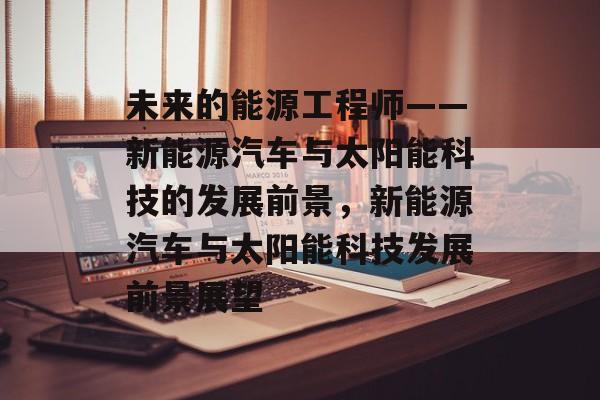 未来的能源工程师——新能源汽车与太阳能科技的发展前景，新能源汽车与太阳能科技发展前景展望