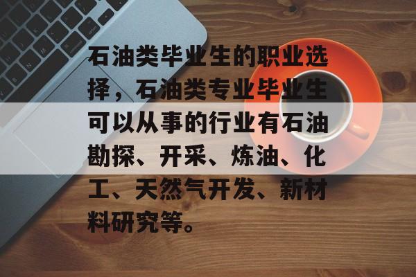 石油类毕业生的职业选择,石油类专业毕业生可以从事的行业有石油勘探、开采、炼油、化工、天然气开发、新材料研究等。 石油类毕业生的职业选择,石油类专业毕业生可以从事的行业有石油勘探、开采、炼油、化工、天然气开发、新材料研究等。