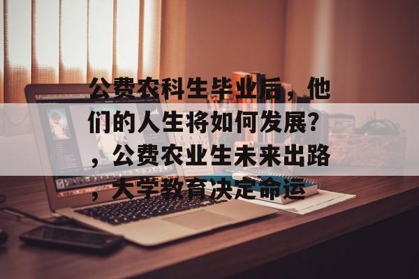 公费农科生毕业后，他们的人生将如何发展？，公费农业生未来出路，大学教育决定命运