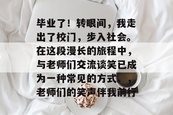 毕业了!转眼间,我走出了校门,步入社会。在这段漫长的旅程中,与老师们交流谈笑已成为一种常见的方式。,老师们的笑声伴我前行 毕业了!转眼间,我走出了校门,步入社会。在这段漫长的旅程中,与老师们交流谈笑已成为一种常见的方式。,老师们的笑声伴我前行