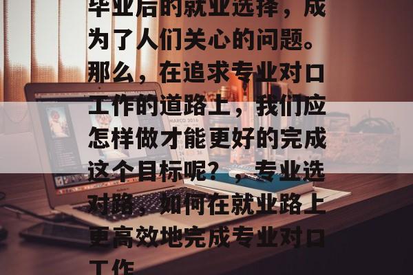 毕业后的就业选择,成为了人们关心的问题。那么,在追求专业对口工作的道路上,我们应怎样做才能更好的完成这个目标呢?,专业选对路,如何在就业路上更高效地完成专业对口工作 毕业后的就业选择,成为了人们关心的问题。那么,在追求专业对口工作的道路上,我们应怎样做才能更好的完成这个目标呢?,专业选对路,如何在就业路上更高效地完成专业对口工作