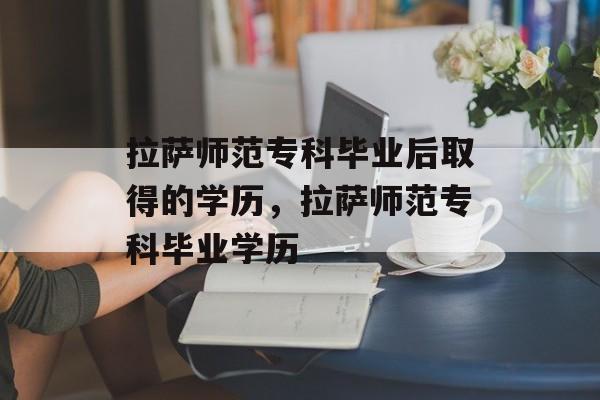 拉萨师范专科毕业后取得的学历，拉萨师范专科毕业学历