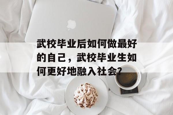 武校毕业后如何做最好的自己，武校毕业生如何更好地融入社会？