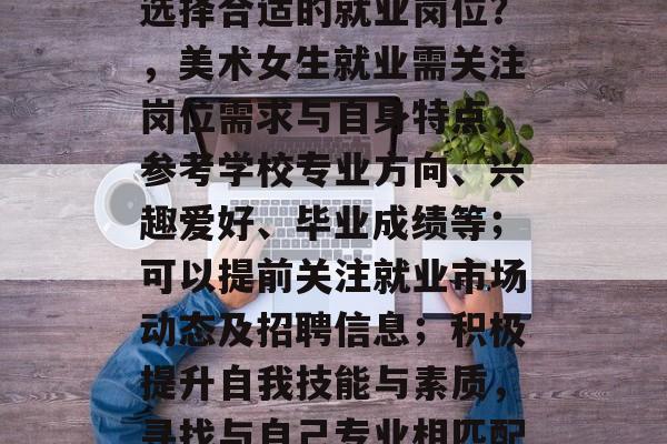 美术女生毕业后，如何选择合适的就业岗位？，美术女生就业需关注岗位需求与自身特点，参考学校专业方向、兴趣爱好、毕业成绩等；可以提前关注就业市场动态及招聘信息；积极提升自我技能与素质，寻找与自己专业相匹配的岗位。
