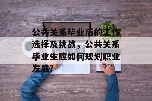 公共关系毕业后的工作选择及挑战,公共关系毕业生应如何规划职业发展? 公共关系毕业后的工作选择及挑战,公共关系毕业生应如何规划职业发展?